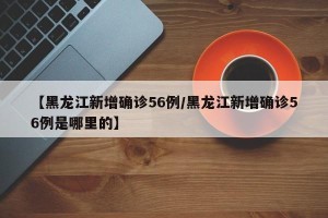 【黑龙江新增确诊56例/黑龙江新增确诊56例是哪里的】