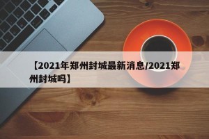 【2021年郑州封城最新消息/2021郑州封城吗】