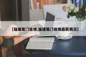 【福建厦门疫情,福建厦门疫情最新情况】