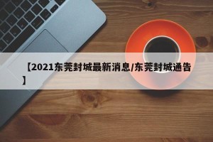 【2021东莞封城最新消息/东莞封城通告】