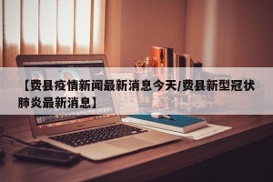 【费县疫情新闻最新消息今天/费县新型冠状肺炎最新消息】