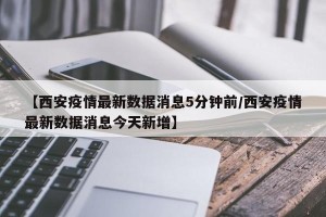 【西安疫情最新数据消息5分钟前/西安疫情最新数据消息今天新增】