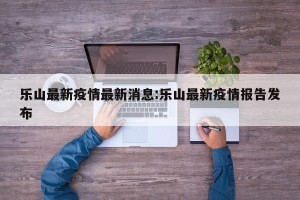 乐山最新疫情最新消息:乐山最新疫情报告发布