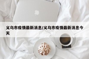 义乌市疫情最新消息/义乌市疫情最新消息今天