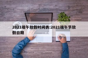 2021端午放假时间表:2021端午节放假日期
