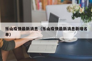 乐山疫情最新消息（乐山疫情最新消息新增名单）