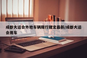 成都大运会外地车辆限行规定最新/成都大运会用车