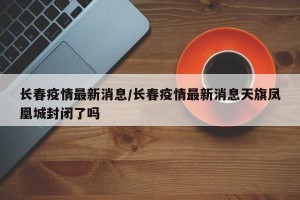 长春疫情最新消息/长春疫情最新消息天旗凤凰城封闭了吗