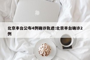 北京丰台公布4例确诊轨迹:北京丰台确诊2例