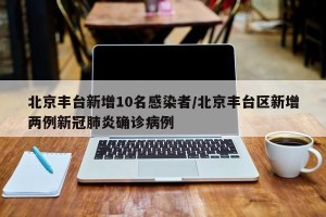 北京丰台新增10名感染者/北京丰台区新增两例新冠肺炎确诊病例