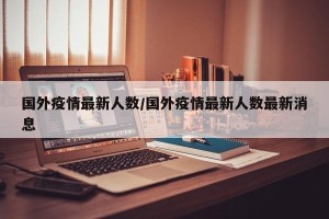 国外疫情最新人数/国外疫情最新人数最新消息