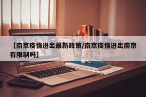 【南京疫情进出最新政策/南京疫情进出南京有限制吗】