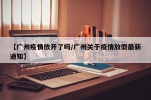 【广州疫情放开了吗/广州关于疫情放假最新通知】