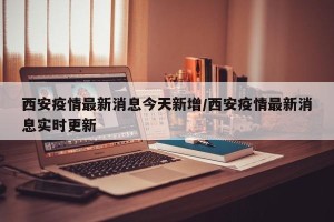 西安疫情最新消息今天新增/西安疫情最新消息实时更新