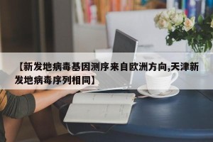 【新发地病毒基因测序来自欧洲方向,天津新发地病毒序列相同】
