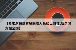 【哈尔滨援建方舱医院人员检出阳性,哈尔滨支援全国】