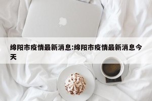 绵阳市疫情最新消息:绵阳市疫情最新消息今天
