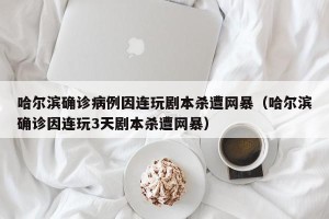 哈尔滨确诊病例因连玩剧本杀遭网暴（哈尔滨确诊因连玩3天剧本杀遭网暴）