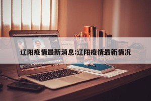 辽阳疫情最新消息:辽阳疫情最新情况