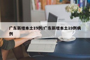 广东新增本土19例/广东新增本土19例病例