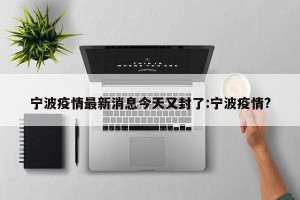 宁波疫情最新消息今天又封了:宁波疫情?