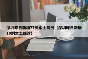 深圳昨日新增77例本土病例（深圳昨日新增10例本土确诊）