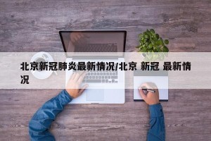 北京新冠肺炎最新情况/北京 新冠 最新情况