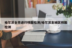 哈尔滨全市进行核酸检测/哈尔滨主城区核酸检测