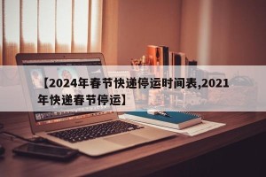 【2024年春节快递停运时间表,2021年快递春节停运】