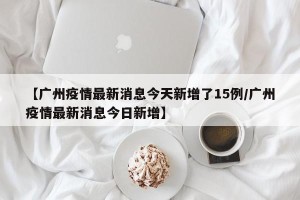 【广州疫情最新消息今天新增了15例/广州疫情最新消息今日新增】