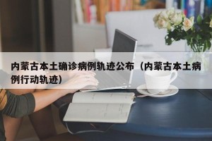 内蒙古本土确诊病例轨迹公布（内蒙古本土病例行动轨迹）