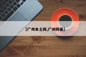 【广州本土网,广州网差】