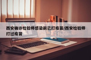 西安确诊检验师感染前已打疫苗/西安检验师打过疫苗