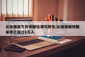 云南瑞丽万份核酸检测均阴性/云南瑞丽核酸采样已超过6万人