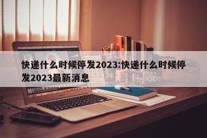 快递什么时候停发2023:快递什么时候停发2023最新消息