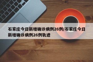 石家庄今日新增确诊病例26例/石家庄今日新增确诊病例26例轨迹