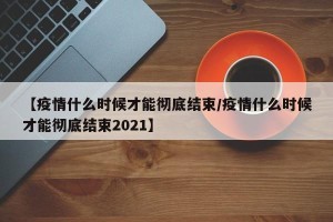 【疫情什么时候才能彻底结束/疫情什么时候才能彻底结束2021】