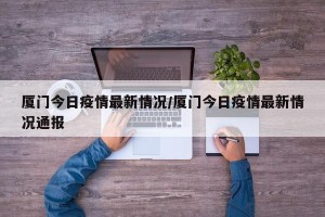 厦门今日疫情最新情况/厦门今日疫情最新情况通报