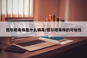 德尔塔毒株是什么病毒/德尔塔毒株的可怕性