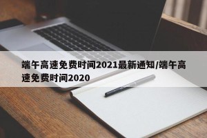 端午高速免费时间2021最新通知/端午高速免费时间2020