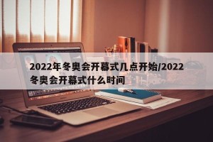 2022年冬奥会开幕式几点开始/2022冬奥会开幕式什么时间