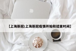 【上海新冠/上海新冠疫情开始和结束时间】