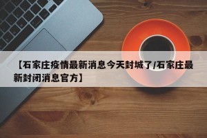 【石家庄疫情最新消息今天封城了/石家庄最新封闭消息官方】