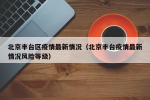 北京丰台区疫情最新情况（北京丰台疫情最新情况风险等级）