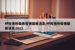 呼和浩特最新疫情最新消息/呼和浩特疫情最新消息2021