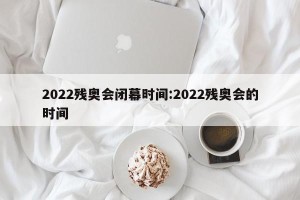 2022残奥会闭幕时间:2022残奥会的时间