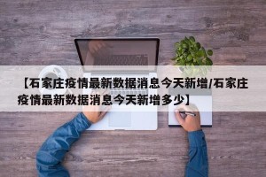 【石家庄疫情最新数据消息今天新增/石家庄疫情最新数据消息今天新增多少】