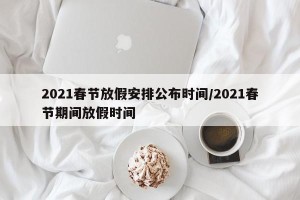 2021春节放假安排公布时间/2021春节期间放假时间