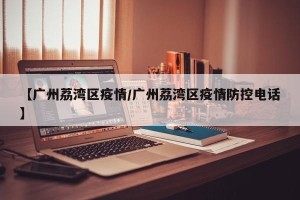 【广州荔湾区疫情/广州荔湾区疫情防控电话】