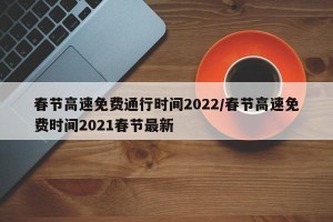 春节高速免费通行时间2022/春节高速免费时间2021春节最新